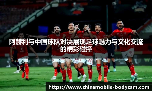 阿赫利与中国球队对决展现足球魅力与文化交流的精彩碰撞
